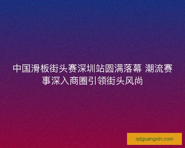 中国滑板街头赛深圳站圆满落幕 潮流赛事深入商圈引领街头风尚
