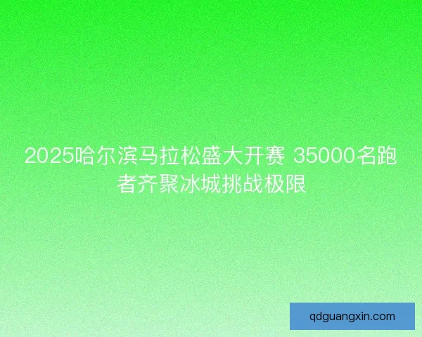 2025哈尔滨马拉松盛大开赛 35000名跑者齐聚冰城挑战极限