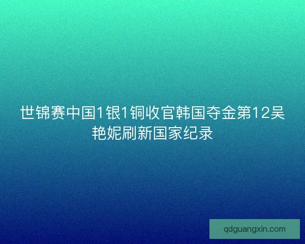 世锦赛中国1银1铜收官韩国夺金第12吴艳妮刷新国家纪录