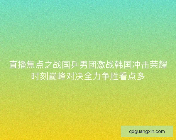 直播焦点之战国乒男团激战韩国冲击荣耀时刻巅峰对决全力争胜看点多
