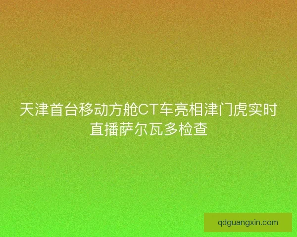 天津首台移动方舱CT车亮相津门虎实时直播萨尔瓦多检查